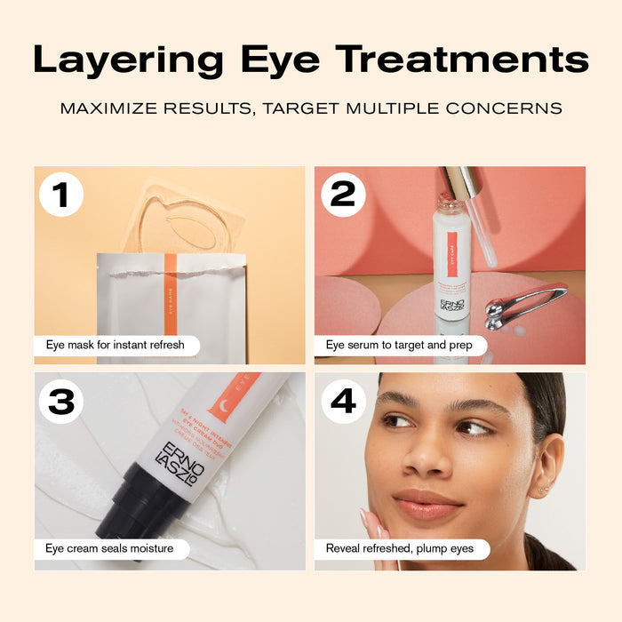 Layering Eye Treatments
Maximize Results, Target Multiple Concerns
1. Eye mask for instant refresh
2. Eye serum to target and prep
3. Eye cream seals moisture
4. Reveal refreshed, plump eyes